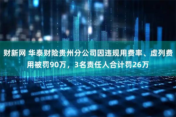 财新网 华泰财险贵州分公司因违规用费率、虚列费用被罚90万，3名责任人合计罚26万