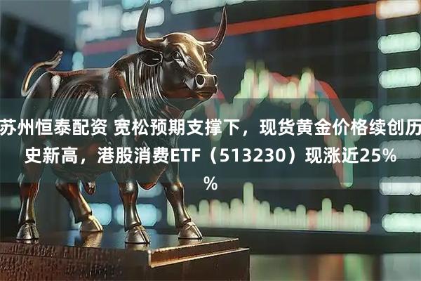 苏州恒泰配资 宽松预期支撑下，现货黄金价格续创历史新高，港股消费ETF（513230）现涨近25%
