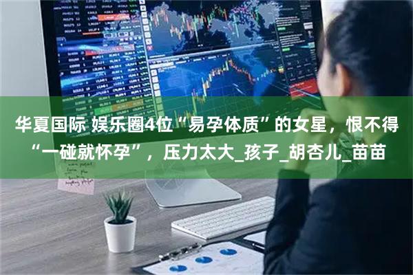 华夏国际 娱乐圈4位“易孕体质”的女星，恨不得“一碰就怀孕”，压力太大_孩子_胡杏儿_苗苗