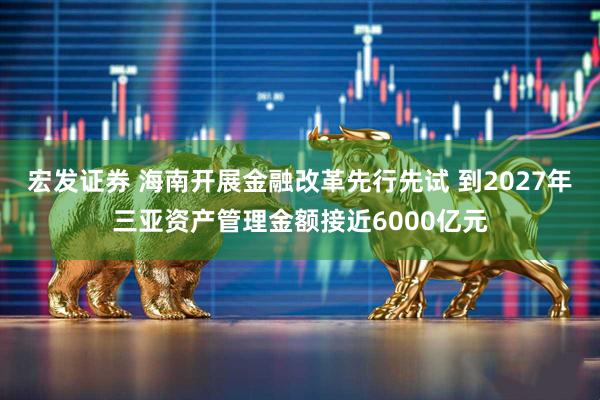 宏发证券 海南开展金融改革先行先试 到2027年三亚资产管理金额接近6000亿元