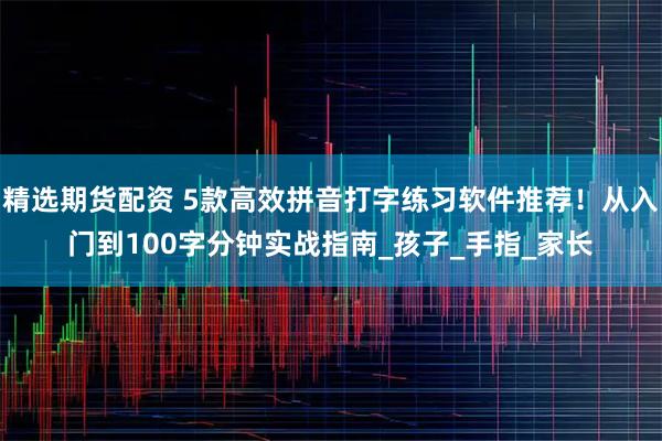 精选期货配资 5款高效拼音打字练习软件推荐！从入门到100字分钟实战指南_孩子_手指_家长