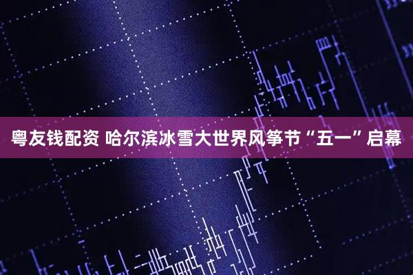 粤友钱配资 哈尔滨冰雪大世界风筝节“五一”启幕