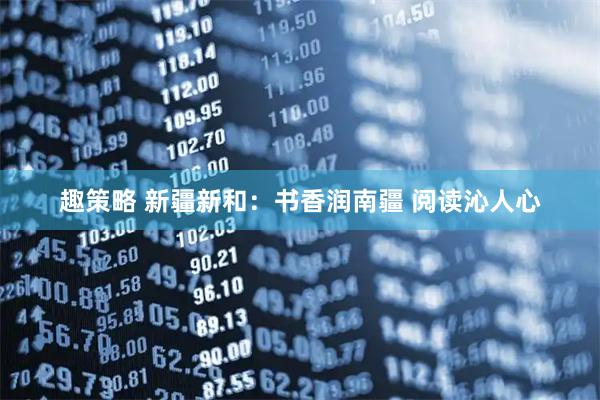 趣策略 新疆新和：书香润南疆 阅读沁人心