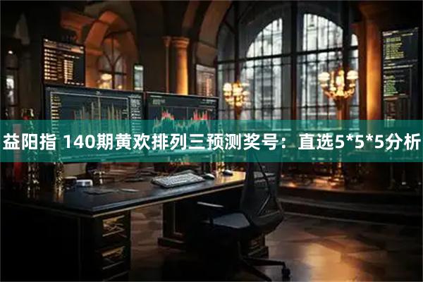 益阳指 140期黄欢排列三预测奖号：直选5*5*5分析