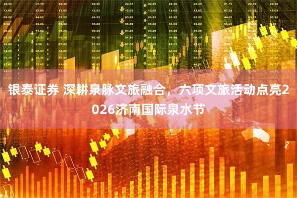 银泰证券 深耕泉脉文旅融合,六项文旅活动点亮2026济南国际泉水节