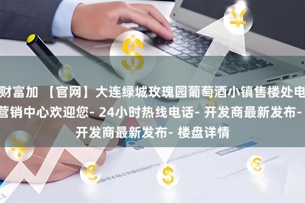 财富加 【官网】大连绿城玫瑰园葡萄酒小镇售楼处电话地址- 营销中心欢迎您- 24小时热线电话- 开发商最新发布- 楼盘详情