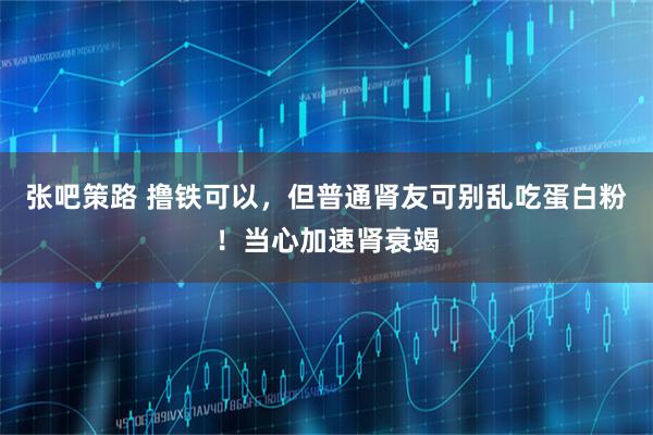 张吧策路 撸铁可以,但普通肾友可别乱吃蛋白粉!当心加速肾衰竭
