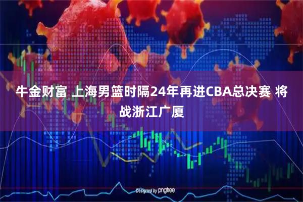 牛金财富 上海男篮时隔24年再进CBA总决赛 将战浙江广厦